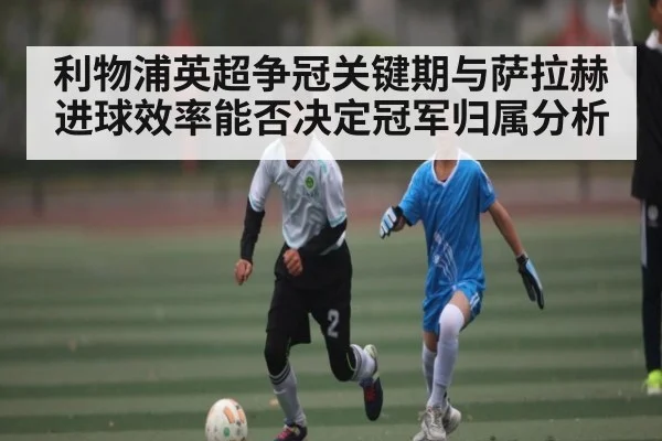 利物浦英超争冠关键期与萨拉赫进球效率能否决定冠军归属分析