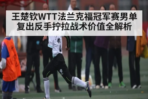 王楚钦WTT法兰克福冠军赛男单复出反手拧拉战术价值全解析