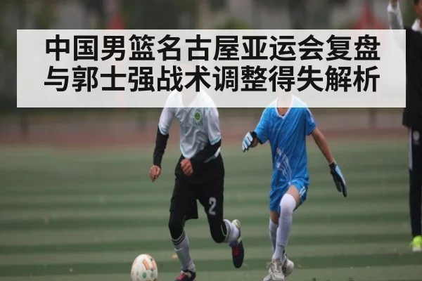 中国男篮名古屋亚运会复盘与郭士强战术调整得失解析